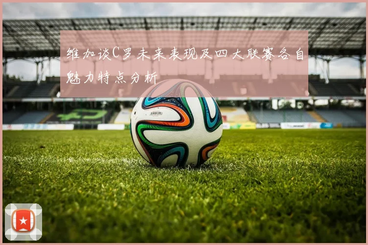 维加谈C罗未来表现及四大联赛各自魅力特点分析