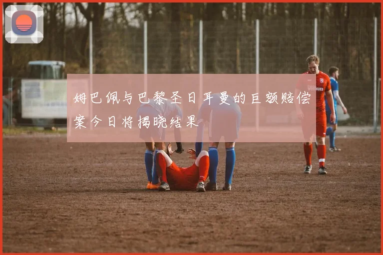 姆巴佩与巴黎圣日耳曼的巨额赔偿案今日将揭晓结果