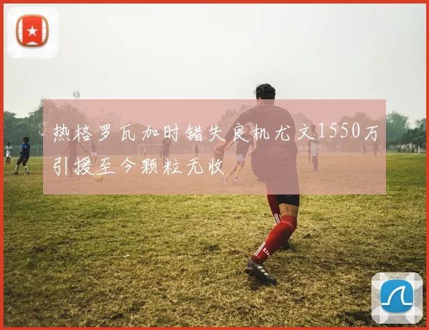 热格罗瓦加时错失良机尤文1550万引援至今颗粒无收