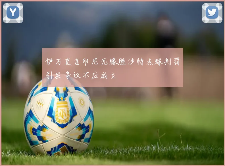 伊万直言印尼无缘胜沙特点球判罚引发争议不应成立