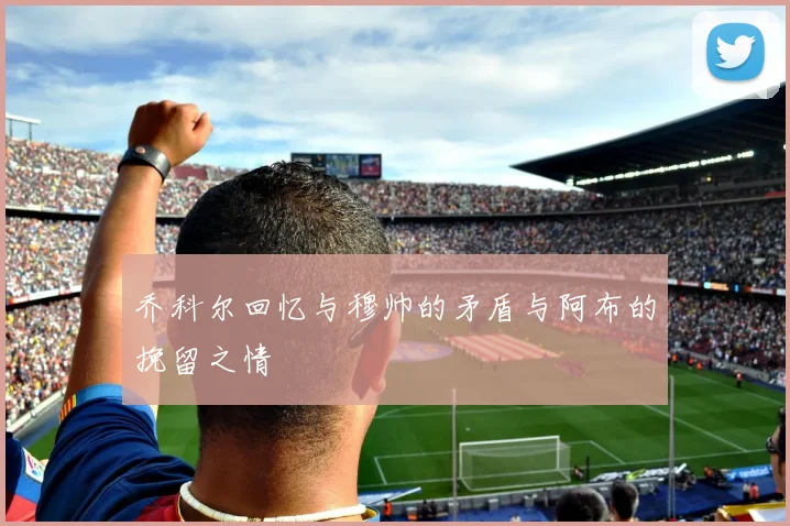 乔科尔回忆与穆帅的矛盾与阿布的挽留之情