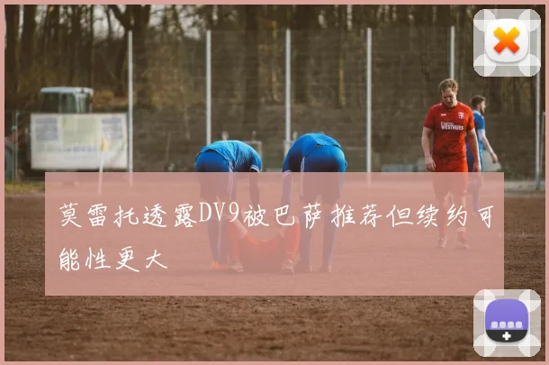 莫雷托透露DV9被巴萨推荐但续约可能性更大