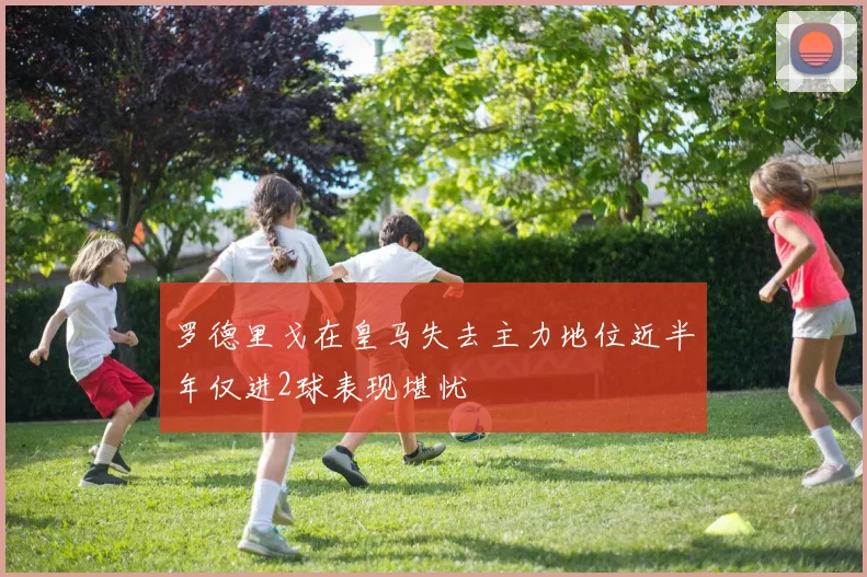 罗德里戈在皇马失去主力地位近半年仅进2球表现堪忧