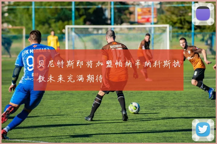 贝尼特斯即将加盟帕纳辛纳科斯执教未来充满期待